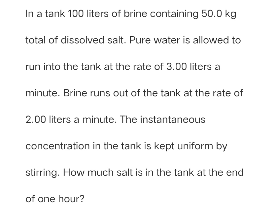 In a tank 100 liters of brine containing 50.0 kg
total of dissolved salt. Pure water is allowed to
run into the tank at the rate of 3.00 liters a
minute. Brine runs out of the tank at the rate of
2.00 liters a minute. The instantaneous
concentration in the tank is kept uniform by
stirring. How much salt is in the tank at the end
of one hour?
