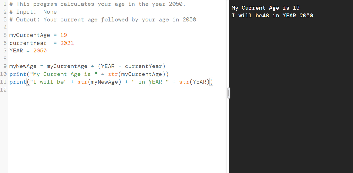 1 # This program calculates your age in the year 2050.
My Current Age is 19
2 # Input: None
I will be48 in YEAR 2050
3 # Output: Your current age followed by your age in 2050
4
5 myCurrentAge = 19
6 currentYear
7 YEAR = 2050
= 2021
8.
9 myNewAge = myCurrentAge + (YEAR - currentYear)
10 print("My Current Age is "
11 print("I will be" + str(myNewAge) +
+ str(myCurrentAge))
" in YEAR
str(YEAR))
+
12
