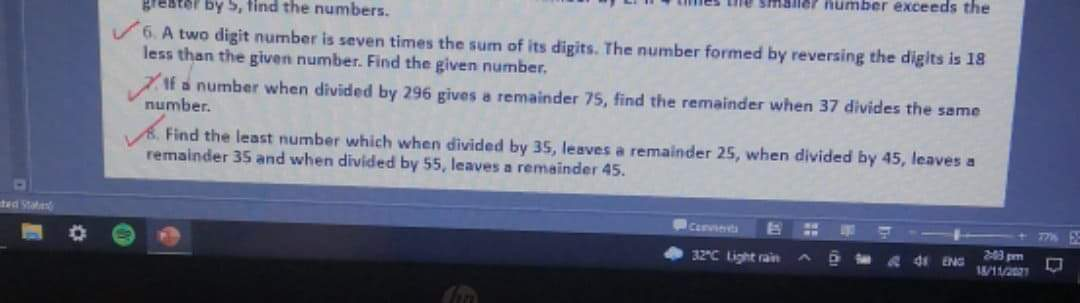 1ailer humber exceeds the
grester by 5, tind the numbers.
6. A two digit number is seven times the sum of its digits. The number formed by reversing the digits is 18
less than the given number. Find the given number.
ZIf a number when divided by 296 gives a remainder 75, find the remainder when 37 divides the same
number.
A. Find the least number which when divided by 35, leaves a remainder 25, when divided by 45, leaves a
remainder 35 and when divided by 55, leaves a remainder 45.
Cenvseets
776
32C Light rain
& de ENG
2:43 pm
/11/221
