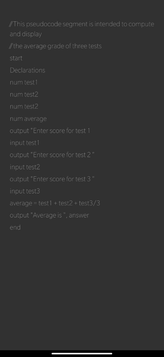 //This pseudocode segment is intended to compute
and display
//the average grade of three tests
start
Declarations
num test 1
num test2
num test2
num average
output "Enter score for test 1
input test 1
output "Enter score for test 2
input test2
output "Enter score for test 3
input test3
average = test1 + test2 + test3/3
output "Average is ", answer
end
