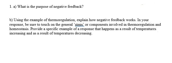 1. a) What is the purpose of negative feedback?
b) Using the example of thermoregulation, explain how negative feedback works. In your
response, be sure to touch on the general steps or components involved in thermoregulation and
homeostasis. Provide a specific example of a response that happens as a result of temperatures
increasing and as a result of temperatures decreasing.