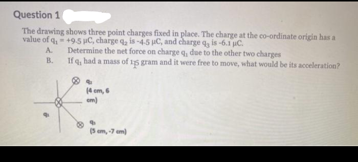 Question 1
The drawing shows three point charges fixed in place. The charge at the co-ordinate origin has a
value of q, = +9.5 µC, charge q, is-4.5 HC, and charge q, is-6.1 uC.
Determine the net force on charge q, due to the other two charges
If q, had a mass of 15 gram and it were free to move, what would be its acceleration?
А.
В.
(4 cm, 6
cm)
(5 cm, -7 cm)
