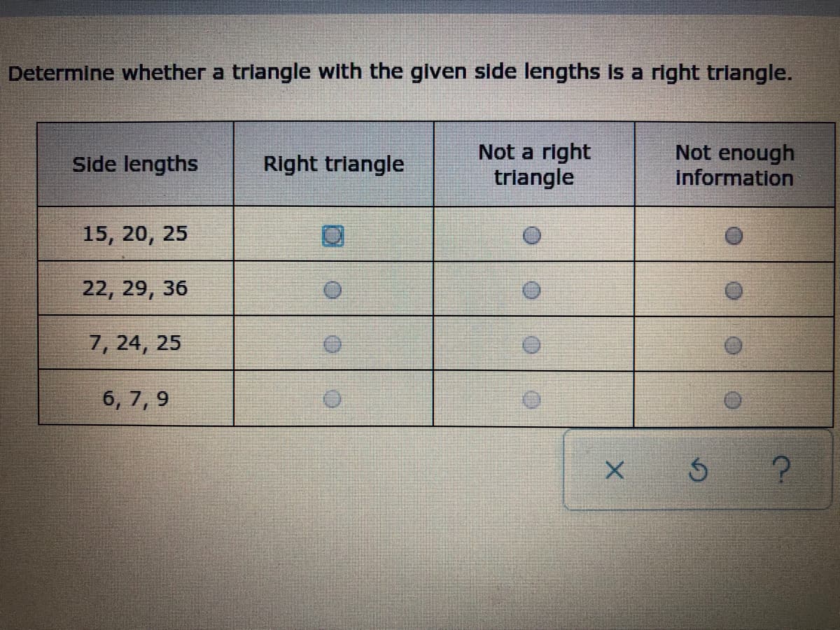 Determine whether a trlangle with the given side lengths is a right triangle.
Not a right
triangle
Not enough
Information
Side lengths
Right triangle
15, 20, 25
22, 29, 36
7, 24, 25
6, 7, 9
