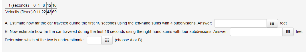 t (seconds) 0 4 8 12 16
Velocity (ft/sec) 0 11 22 43 69
A. Estimate how far the car traveled during the first 16 seconds using the left-hand sums with 4 subdivisions. Answer:
B. Now estimate how far the car traveled during the first 16 seconds using the right-hand sums with four subdivisions. Answer:
Determine which of the two is underestimate:
#
(choose A or B)
feet
feet