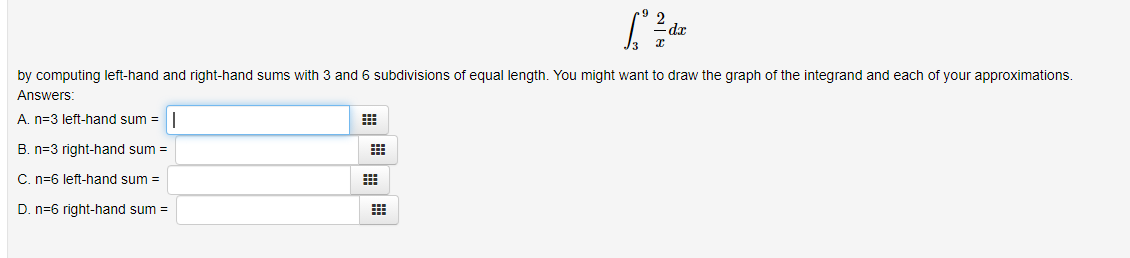 2
[dz
- dr
by computing left-hand and right-hand sums with 3 and 6 subdivisions of equal length. You might want to draw the graph of the integrand and each of your approximations.
Answers:
A. n-3 left-hand sum=
B. n-3 right-hand sum=
C. n-6 left-hand sum=
D. n-6 right-hand sum=