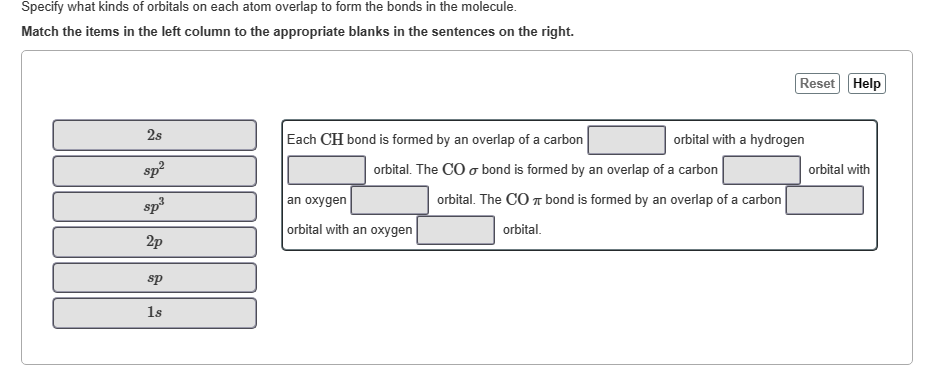 Specify what kinds of orbitals on each atom overlap to form the bonds in the molecule.
Match the items in the left column to the appropriate blanks in the sentences on the right.
2s
sp²
sp³
2p
sp
1s
Each CH bond is formed by an overlap of a carbon
orbital. The CO o bond is formed by an overlap of a carbon
an oxygen
orbital with an oxygen
orbital with a hydrogen
Reset Help
orbital. The CO π bond is formed by an overlap of a carbon
orbital.
orbital with