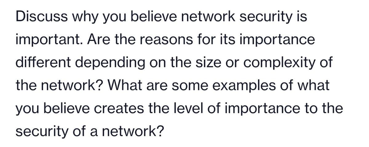 Discuss why you believe network security is
important. Are the reasons for its importance
different depending on the size or complexity of
the network? What are some examples of what
you believe creates the level of importance to the
security of a network?

