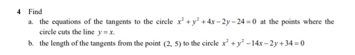 4 Find
a. the equations of the tangents to the circle x + y + 4x – 2y – 24 = 0 at the points where the
circle cuts the line y =x.
b. the length of the tangents from the point (2, 5) to the circle x' +y -14x – 2y +34 = 0
