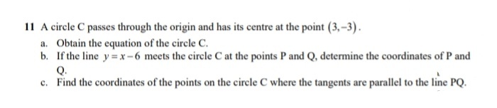 11 A circle C passes through the origin and has its centre at the point (3,-3).
a. Obtain the equation of the circle C.
b. If the line y=x-6 meets the circle C at the points P and Q, determine the coordinates of P and
Q.
c. Find the coordinates of the points on the circle C where the tangents are parallel to the line PQ.
