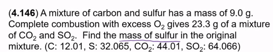 (4.146) A mixture of carbon and sulfur has a mass of 9.0 g.
Complete combustion with excess O2 gives 23.3 g of a mixture
of CO2 and SO2. Find the mass of sulfur in the original
mixture. (C: 12.01, S: 32.065, CO2: 44.01, SO2: 64.066)
