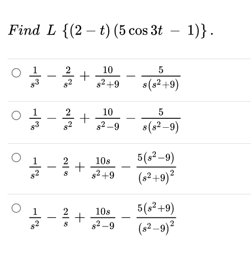 Find L {(2 – t) (5 cos 3t – 1)}.
1
g3
10
+
s2 +9
-
-
s2
s(s²+9)
O 1
s3
10
+
s2 -9
2
-
-
8(s2 –9)
5(s2–9)
(8²+9)?
2
10s
-
s2
s2 +9
1
5(s²+9)
10s
s2 –9
(s²–9)?

