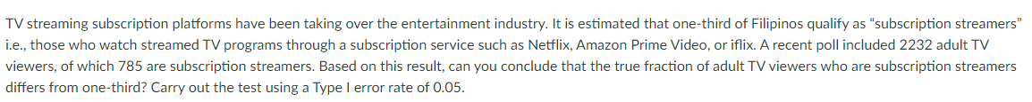 TV streaming subscription platforms have been taking over the entertainment industry. It is estimated that one-third of Filipinos qualify as "subscription streamers"
i.e., those who watch streamed TV programs through a subscription service such as Netflix, Amazon Prime Video, or iflix. A recent poll included 2232 adult TV
viewers, of which 785 are subscription streamers. Based on this result, can you conclude that the true fraction of adult TV viewers who are subscription streamers
differs from one-third? Carry out the test using a Type I error rate of 0.05.
