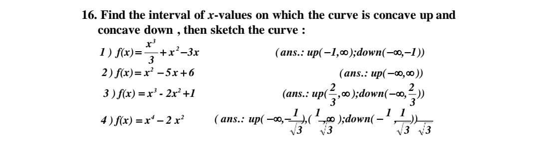 16. Find the interval of x-values on which the curve is concave up and
concave down , then sketch the curve :
1) f(x)=
+x²-3x
3
(ans.: up(-1,);down(-0o,-1))
2) f(x)=x² -5x+6
(ans.: up(-0,00))
3) f(x) =x' - 2x² +1
(ans.: up(,00);down(-o,))
3
1 1
4) f(x) = x - 2 x
1
( ans.: up( -o,-,(0 );down(-
V3
v3
V3 v3

