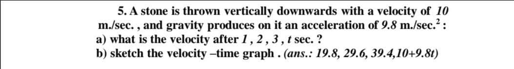 5. A stone is thrown vertically downwards with a velocity of 10
m./sec. , and gravity produces on it an acceleration of 9.8 m./sec.2:
a) what is the velocity after 1, 2,3, t sec. ?
b) sketch the velocity –time graph . (ans.: 19.8, 29.6, 39.4,10+9.8t)
