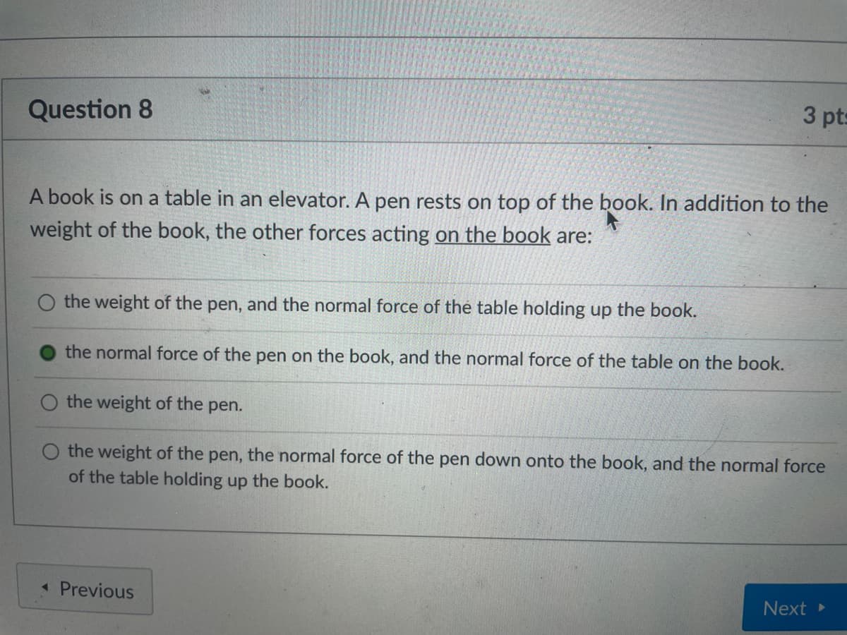 Question 8
3 pts
A book is on a table in an elevator. A pen rests on top of the book. In addition to the
weight of the book, the other forces acting on the book are:
the weight of the pen, and the normal force of the table holding up the book.
the normal force of the pen on the book, and the normal force of the table on the book.
O the weight of the pen.
the weight of the pen, the normal force of the pen down onto the book, and the normal force
of the table holding up the book.
« Previous
Next
