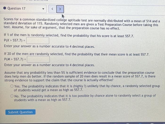 Question 17
Scores for a common standardized college aptitude test are normally distributed with a mean of 514 and a
standard deviation of 115. Randomly selected men are given a Test Preparation Course before taking this
test. Assume, for sake of argument, that the preparation course has no effect.
If 1 of the men is randomly selected, find the probability that his score is at least 557.7.
P(X > 557.7) =
Enter your answer as a number accurate to 4 decimal places.
If 20 of the men are randomly selected, find the probability that their mean score is at least 557.7.
P(M > 557.7) =
Enter your answer as a number accurate to 4 decimal places.
Assume that any probability less than 5% is sufficient evidence to conclude that the preparation course
does help men do better. If the random sample of 20 men does result in a mean score of 557.7, is there
strong evidence to support the claim that the course is actually effective?
O Yes. The probability indicates that it is (highly ?) unlikely that by chance, a randomly selected group
of students would get a mean as high as 557.7.
O No. The probability indicates that it is too possible by chance alone to randomly select a group of
students with a mean as high as 557.7.
Submit Question
