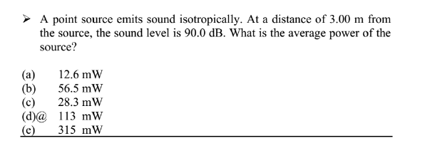 > A point source emits sound isotropically. At a distance of 3.00 m from
the source, the sound level is 90.0 dB. What is the average power of the
source?
(a)
(b)
(c)
(d)@ 113 mW
(e)
12.6 mW
56.5 mW
28.3 mW
315 mW
