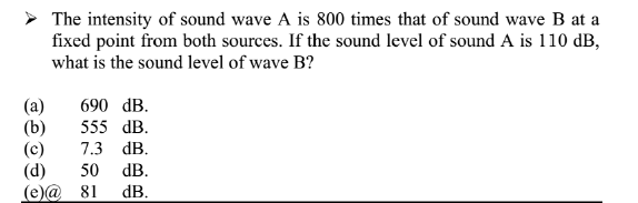 > The intensity of sound wave A is 800 times that of sound wave B at a
fixed point from both sources. If the sound level of sound A is 110 dB,
what is the sound level of wave B?
690 dB.
(а)
(b)
(c)
(d)
(e)@ 81
555 dB.
7.3 dB.
50
dB.
dB.
