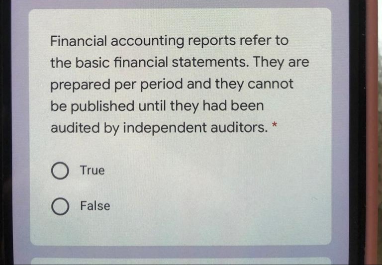 Financial accounting reports refer to
the basic financial statements. They are
prepared per period and they cannot
be published until they had been
audited by independent auditors. *
O True
O False
