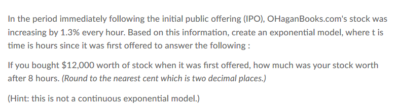 In the period immediately following the initial public offering (IPO), OHaganBooks.com's stock was
increasing by 1.3% every hour. Based on this information, create an exponential model, where t is
time is hours since it was first offered to answer the following :
If you bought $12,000 worth of stock when it was first offered, how much was your stock worth
after 8 hours. (Round to the nearest cent which is two decimal places.)
(Hint: this is not a continuous exponential model.)
