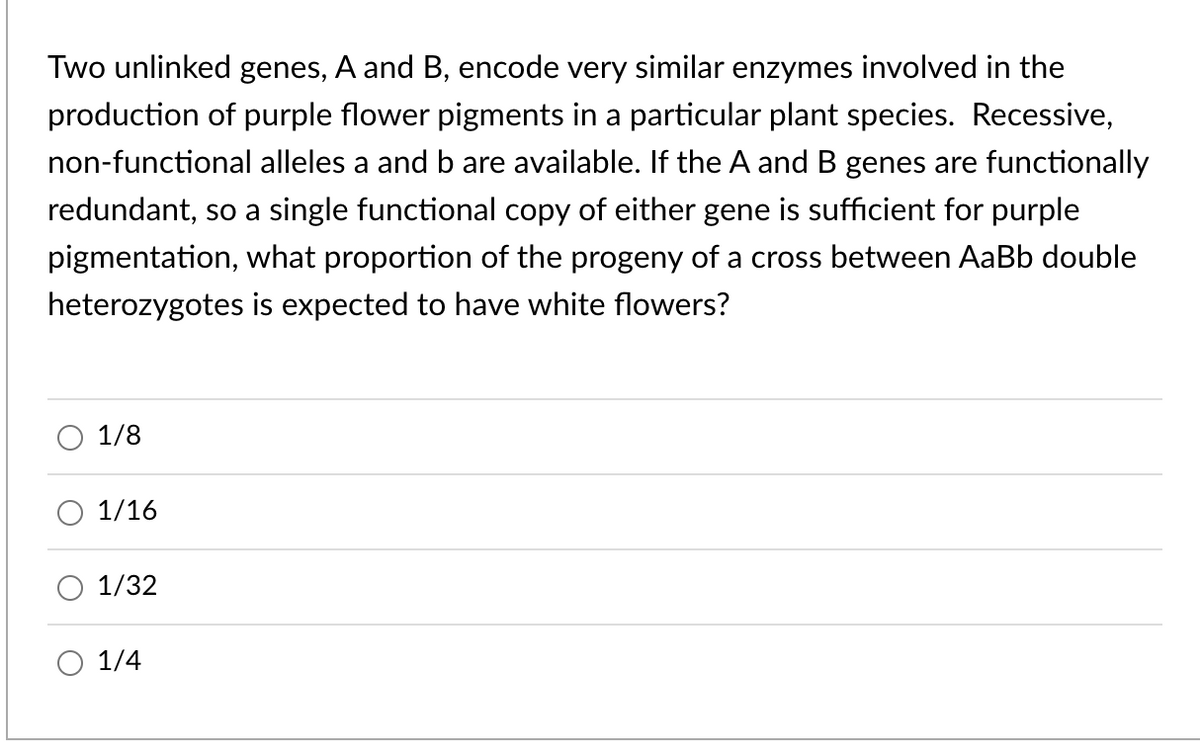 Two unlinked genes, A and B, encode very similar enzymes involved in the
production of purple flower pigments in a particular plant species. Recessive,
non-functional alleles a and b are available. If the A and B genes are functionally
redundant, so a single functional copy of either gene is sufficient for purple
pigmentation, what proportion of the progeny of a cross between AaBb double
heterozygotes is expected to have white flowers?
1/8
1/16
1/32
1/4