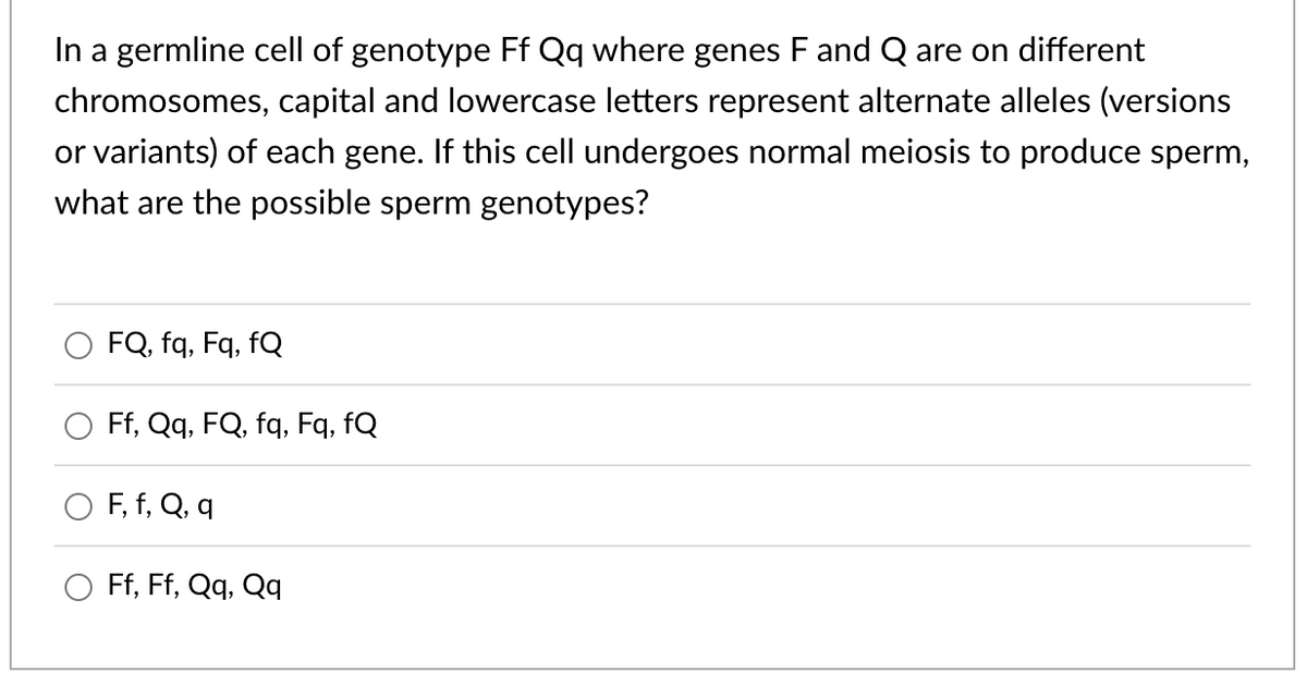 In a germline cell of genotype Ff Qq where genes F and Q are on different
chromosomes, capital and lowercase letters represent alternate alleles (versions
or variants) of each gene. If this cell undergoes normal meiosis to produce sperm,
what are the possible sperm genotypes?
FQ, fq, Fq, fQ
Ff, Qq, FQ, fq, Fq, fQ
F, f, Q, q
Ff, Ff, Qq, Qq