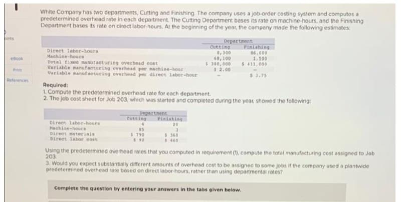 White Company has two departments, Cutting and Finishing The company uses a job-order costing system and computes a
predetermined overhead rete in each department. The Cutting Department bases its rate on machine-hours, and the Finishing
Department bases its rate on direct labor-hours. At the beginning of the year, the compeny made the following estimates:
Department
Cutting
Finishing
Direct labor-houra
Machine-houEn
Total tixed manutacturing overhead cont
Variable manuf acturing overhead per maehine-hour
Variable manufacturing overhead per direct labor-hour
, 300
68,100
$ 380,000
$2.00
86,000
1,500
$ 411,000
ellcok
Pra
$ 3.75
References
Required:
1. Compute the predetermined overhead rate for each department.
2. The job cost sheet for Job 203, which was started and completed duning the yeat, showed the following:
Departnent
Cutting
Finishing
20
Direct labor-hours
Hachine-hours
Direct materials
Direet lahor eost
85
$ 790
$360
$ 460
Using the predetermined overhead rates that you computed in requirement (1), compute the total manufecturing cost assigned to Job
203
3. Would you expect substantially different amounts of overhead cost to be assigned to some jobs if the company used a plantwide
predetermined overhead rate based on direct labor-hours, rather than using departmental rates?
Complete the question by entering your answers in the tabs given below.
