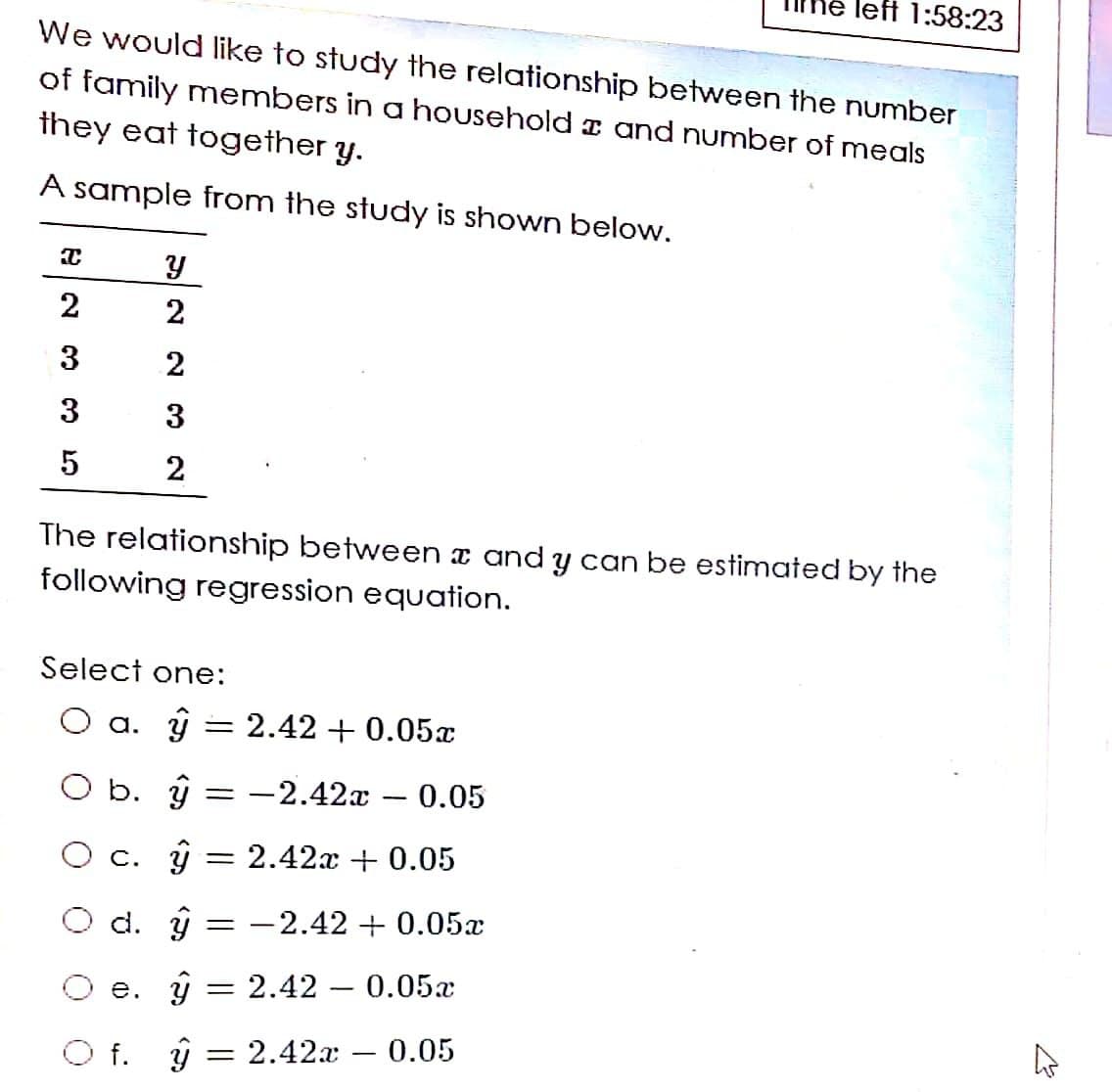 left 1:58:23
We would like to study the relationship between the number
of family members in a household I and number of meals
they eat together y.
A sample from the study is shown below.
2
3
2
3
3
2
The relationship between a and y can be estimated by the
following regression equation.
Select one:
O a. ÿ = 2.42 + 0.05x
O b. ŷ = -2.42x – 0.05
|
O c. ŷ = 2.42.x + 0.05
O d. ŷ = -2.42 + 0.05x
e. ŷ = 2.42 – 0.05x
O f. ŷ = 2.42 – 0.05
2]
