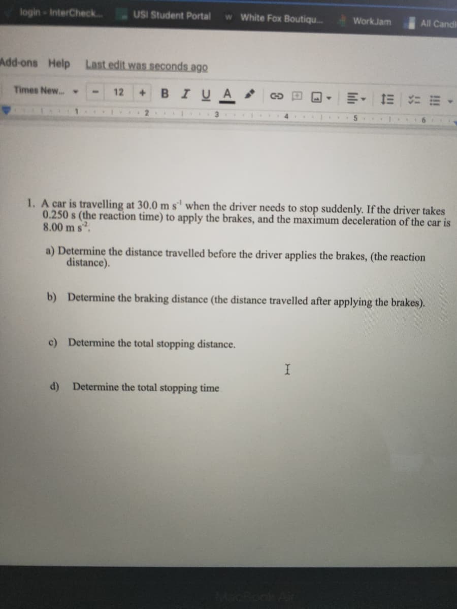 login-InterCheck..
USI Student Portal
w White Fox Boutiq..
WorkJam
All Candk
Add-ons Help Lastedit was seconds ago
Times New.. >
BIUA
12
1. A car is travelling at 30.0 ms' when the driver needs to stop suddenly. If the driver takes
0.250 s (the reaction time) to apply the brakes, and the maximum deceleration of the car is
8.00 m s.
a) Determine the distance travelled before the driver applies the brakes, (the reaction
distance).
b) Determine the braking distance (the distance travelled after applying the brakes).
c) Determine the total stopping distance.
d)
Determine the total stopping time
