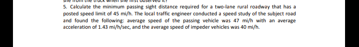 5. Calculate the minimum passing sight distance required for a two-lane rural roadway that has a
posted speed limit of 45 mi/h. The local traffic engineer conducted a speed study of the subject road
and found the following: average speed of the passing vehicle was 47 mi/h with an average
acceleration of 1.43 mi/h/sec, and the average speed of impeder vehicles was 40 mi/h.
