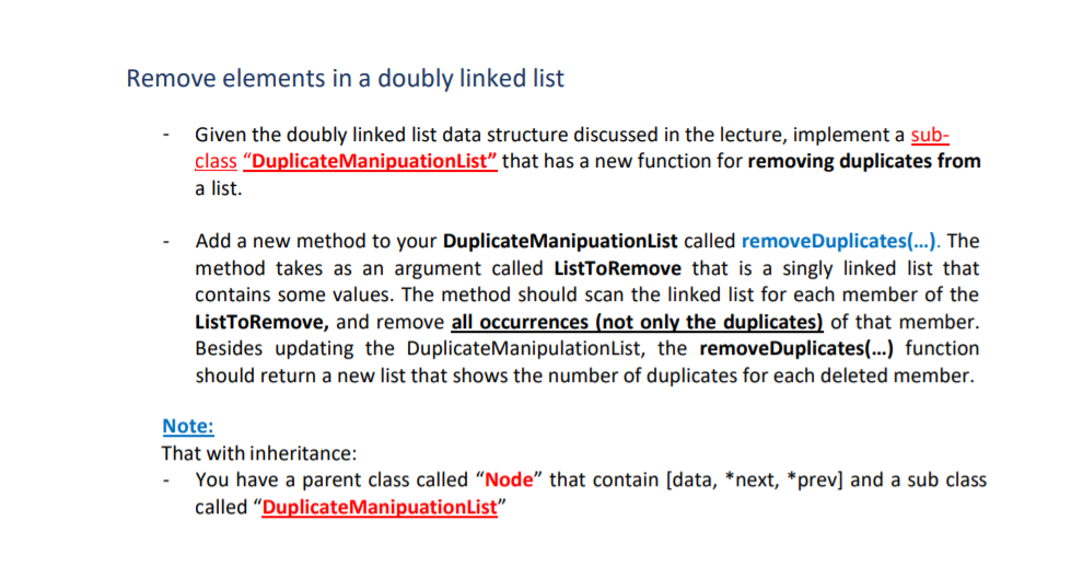 Remove elements in a doubly linked list
Given the doubly linked list data structure discussed in the lecture, implement a sub-
class "DuplicateManipuationList" that has a new function for removing duplicates from
a list.
Add a new method to your DuplicateManipuationList called removeDuplicates(...). The
method takes as an argument called ListToRemove that is a singly linked list that
contains some values. The method should scan the linked list for each member of the
ListToRemove, and remove all occurrences (not only the duplicates) of that member.
Besides updating the DuplicateManipulationList, the removeDuplicates(...) function
should return a new list that shows the number of duplicates for each deleted member.
Note:
That with inheritance:
You have a parent class called “Node" that contain [data, *next, *prev] and a sub class
called "DuplicateManipuationList"
-
