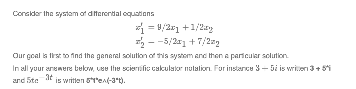 Consider the system of differential equations
x₁ = 9/2x1 +1/2x2
x2 = -5/2x1 +7/2x2
Our goal is first to find the general solution of this system and then a particular solution.
In all your answers below, use the scientific calculator notation. For instance 3 + 5i is written 3 + 5*i
and 5te-3t is written 5*t*e^(-3*t).