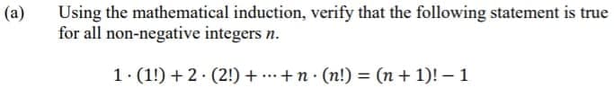 Using the mathematical induction, verify that the following statement is true
for all non-negative integers n.
(a)
1. (1!) + 2. (2!) + ...+n· (n!) = (n + 1)! – 1
%3D
