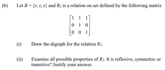 (b)
Let B = {r, t, s} and R2 is a relation on set defined by the following matrix
[1 1 1]
0 1 0
0 0 1
(i)
Draw the digraph for the relation R2.
Examine all possible properties of R2. It is reflexive, symmetric or
transitive? Justify your answer.
(ii)
