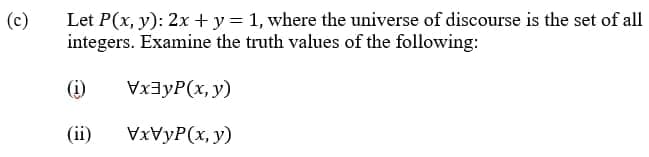 Let P(x, y): 2x + y = 1, where the universe of discourse is the set of all
integers. Examine the truth values of the following:
(c)
(i)
VxayP(x, y)
(ii)
VXVYP(x, y)
