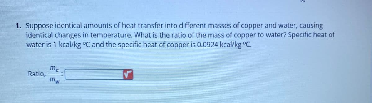 1. Suppose identical amounts of heat transfer into different masses of copper and water, causing
identical changes in temperature. What is the ratio of the mass of copper to water? Specific heat of
water is 1 kcal/kg °C and the specific heat of copper is 0.0924 kcal/kg °C.
Ratio,
3
mc
mw