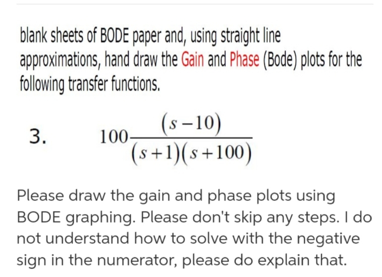 blank sheets of BODE paper and, using straight line
approximations,hand draw the Gain and Phase (Bode) plots for the
following transfer functions.
(s-10)
S
100
3.
(s+1)(s+100)
Please draw the gain and phase plots using
BODE graphing. Please don't skip any steps. I do
not understand how to solve with the negative
sign in the numerator, please do explain that.
