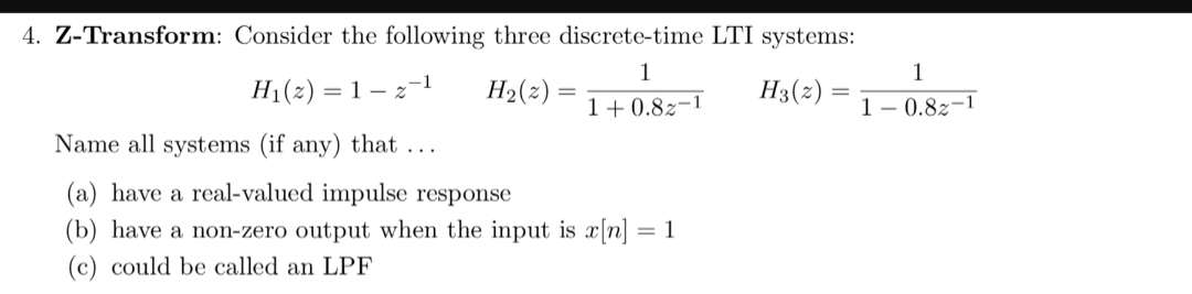 4. Z-Transform: Consider the following three discrete-time LTI systems:
1
1
H1(2) 1
H2(2)
H3(2)
=
1 0.82-1
1 - 0.82-1
Name all systems (if any) that ...
(a) have a real-valued impulse response
(b) have a non-zero output when the input is x[n]
= 1
(c) could be called an LPF
