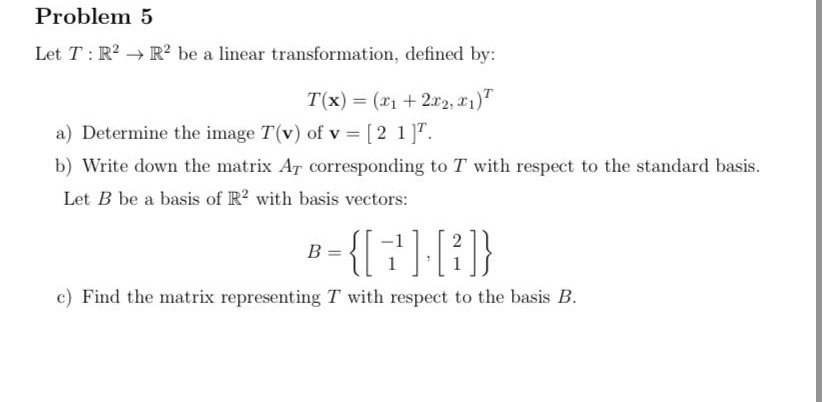 Problem 5
Let T: R2 → R² be a linear transformation, defined by:
T(x) = (x1 + 2r2, 21)T
a) Determine the image T(v) of v = [2 1]T.
b) Write down the matrix AT corresponding to T with respect to the standard basis.
Let B be a basis of R? with basis vectors:
8-{{†) {}
B =
c) Find the matrix representing T with respect to the basis B.
