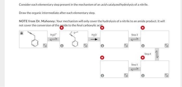 Consider each elementary step present in the mechanism of an acid-catalyzed hydrolysis of a nitrile.
Draw the organic intermediate after each elementary step.
NOTE from Dr. Mahoney: Your mechanism will only cover the hydrolysis of a nitrile to an amide product. It will
not cover the conversion of the amide to the final carboxylic acid
H30*
H₂O
Step 3
Step 5
Step 4
11
N