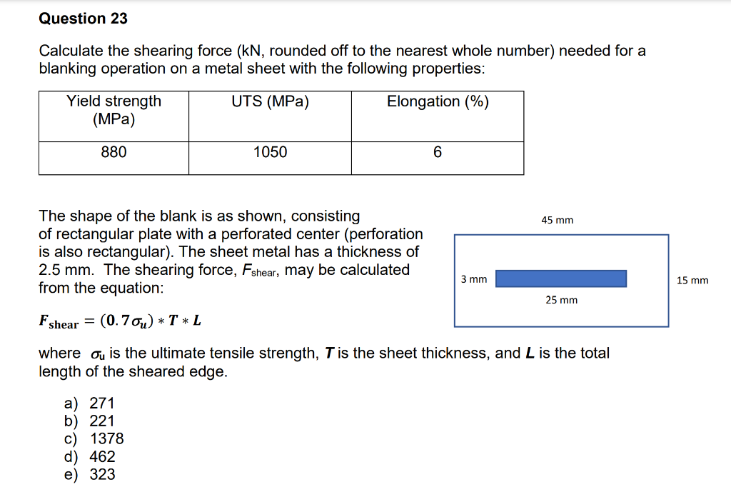 Question 23
Calculate the shearing force (kN, rounded off to the nearest whole number) needed for a
blanking operation on a metal sheet with the following properties:
UTS (MPa)
Yield strength
(MPa)
Elongation (%)
880
1050
6
The shape of the blank is as shown, consisting
45 mm
of rectangular plate with a perforated center (perforation
is also rectangular). The sheet metal has a thickness of
2.5 mm. The shearing force, Fshear, may be calculated
from the equation:
3 mm
25 mm
Fshear = (0.7%) * T * L
where ou is the ultimate tensile strength, T is the sheet thickness, and L is the total
length of the sheared edge.
a) 271
b) 221
c) 1378
d) 462
e) 323
15 mm
