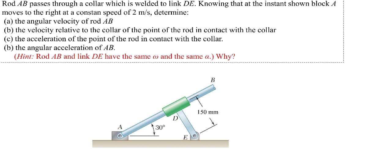 Rod AB passes through a collar which is welded to link DE. Knowing that at the instant shown block A
moves to the right at a constan speed of 2 m/s, determine:
(a) the angular velocity of rod AB
(b) the velocity relative to the collar of the point of the rod in contact with the collar
(c) the acceleration of the point of the rod in contact with the collar.
(b) the angular acceleration of AB.
(Hint: Rod AB and link DE have the same co and the same a.) Why?
B
150 mm
30°
E