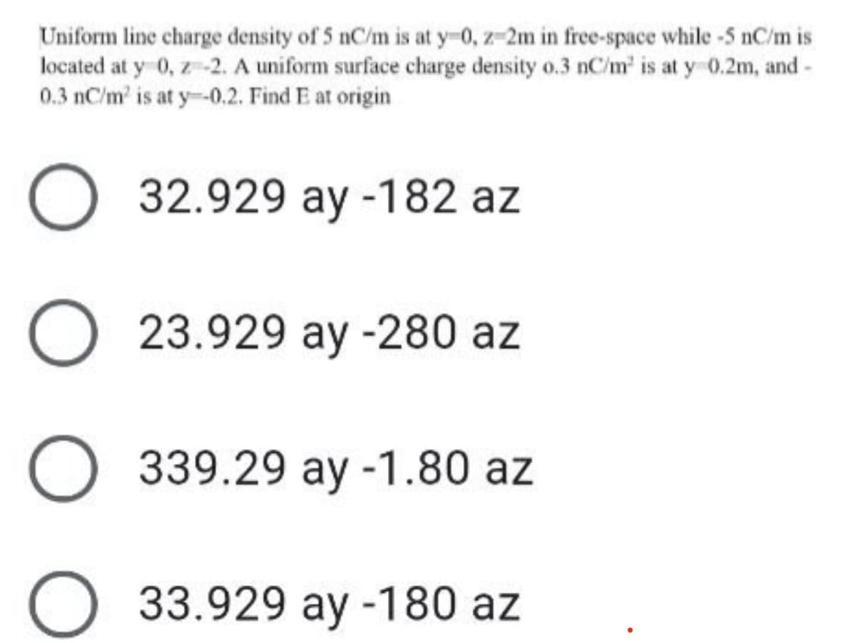 Uniform line charge density of 5 nC/m is at y-0, z-2m in free-space while -5 nC/m is
located at y 0, z-2. A uniform surface charge density o.3 nC/m' is at y 0.2m, and -
0.3 nC/m' is at y-0.2. Find E at origin
O 32.929 ay -182 az
O 23.929 ay -280 az
O 339.29 ay -1.80 az
O 33.929 ay -180 az
