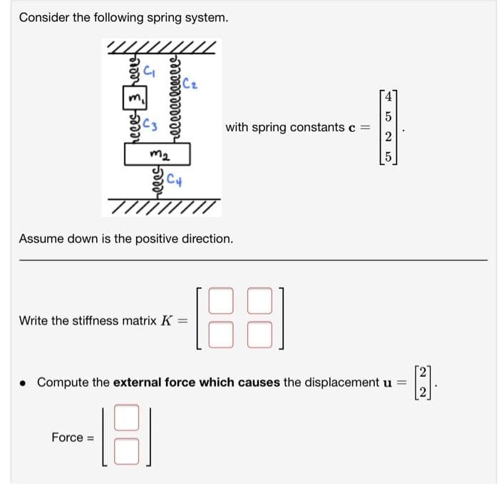 Consider the following spring system.
Cz
with spring constants c =
2
m2
Assume down is the positive direction.
Write the stiffness matrix K :
• Compute the external force which causes the displacement u
Force =
N 5
