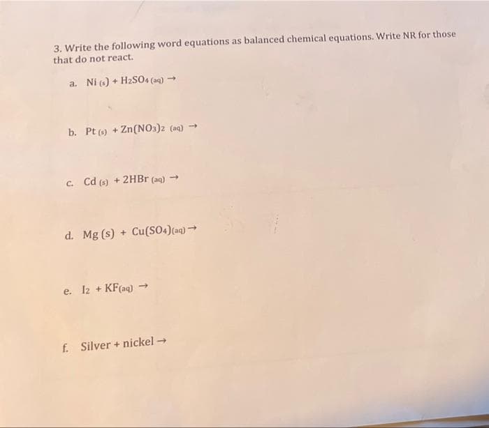 3. Write the following word equations as balanced chemical equations. Write NR for those
that do not react.
a. Ni (s) + H2SO4 (aq) →
b. Pt () + Zn(NO3)2 (aq) -
C. Cd (s) + 2HBR (aq) →
d. Mg (s) + Cu(SO4)(aq) →
e. I2 + KF(aq) →
f. Silver + nickel→
