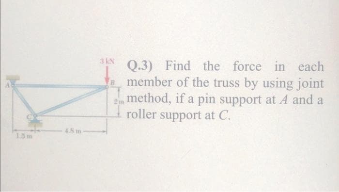 3 KN
Q.3) Find the force in each
member of the truss by using joint
2 method, if a pin support at A and a
roller support at C.
B.
48 m
1.3m
