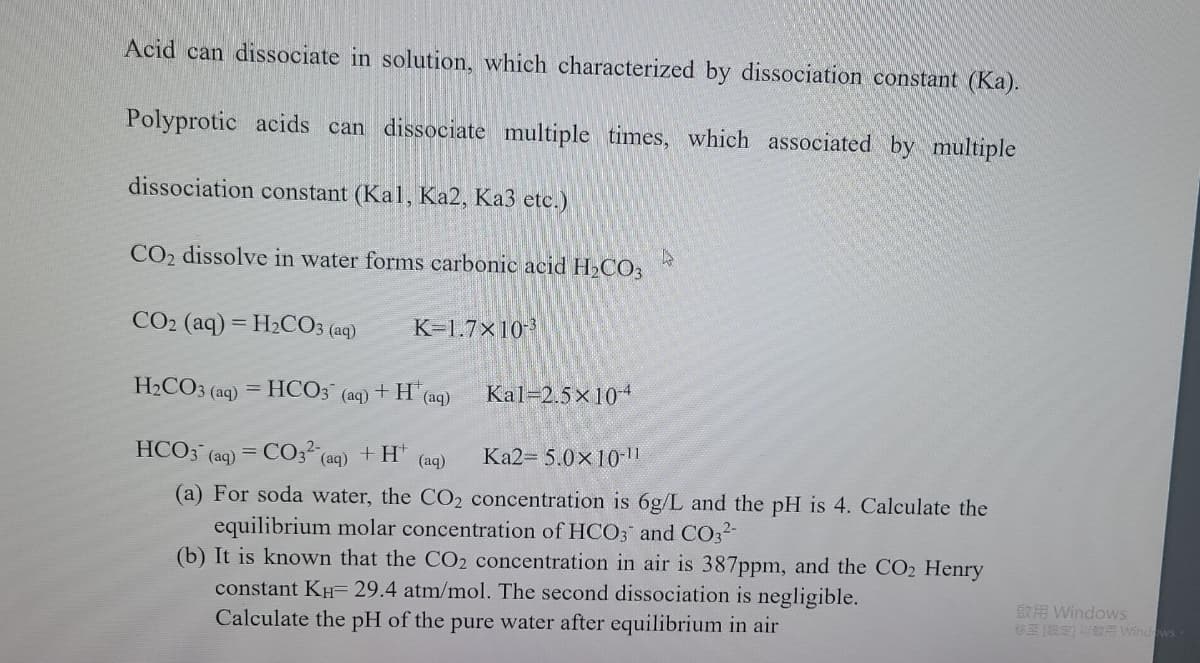 Acid can dissociate in solution, which characterized by dissociation constant (Ka).
Polyprotic acids can dissociate multiple times, which associated by multiple
dissociation constant (Kal, Ka2, Ka3 etc.)
CO2 dissolve in water forms carbonic acid H2CO3
CO2 (aq) = H2CO3 (aq)
K-1.7x10-
H2CO3 (aq)
= HCO3
+H (aq)
Kal-2.5x104
(aq)
HCO3 (aq) = CO3 (aq) + H" (ag)
Ka2- 5.0x10 ||
(a) For soda water, the CO2 concentration is 6g/L and the pH is 4. Calculate the
equilibrium molar concentration of HCO3 and CO32-
(b) It is known that the CO2 concentration in air is 387ppm, and the CO2 Henry
constant KH= 29.4 atm/mol. The second dissociation is negligible.
Calculate the pH of the pure water after equilibrium in air
ER Windows
BE R Windows-

