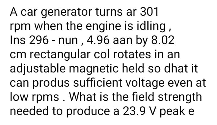 A car generator turns ar 301
rpm when the engine is idling ,
Ins 296 - nun ,4.96 aan by 8.02
cm rectangular col rotates in an
adjustable magnetic held so dhat it
can produs sufficient voltage even at
low rpms . What is the field strength
needed to produce a 23.9 V peak e
