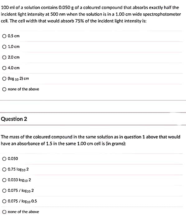 100 ml of a solution contains 0.050 g of a coloured compound that absorbs exactly half the
incident light intensity at 500 nm when the solution is in a 1.00 cm wide spectrophotometer
cell. The cell width that would absorb 75% of the incident light intensity is:
O 0.5 cm
O 1.0 cm
O 2.0 cm
O 4.0 cm
O log 10 2) cm
O none of the above
Question 2
The mass of the coloured compound in the same solution as in question 1 above that would
have an absorbance of 1.5 in the same 1.00 cm cell is (in grams):
0.050
O 0.75 log10 2
O 0.033 log10 2
O 0.075 / log102
O 0.075 / log10 0.5
O none of the above
