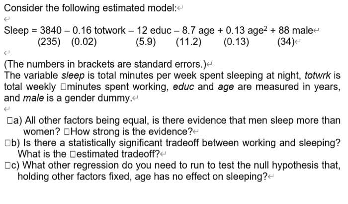 Consider the following estimated model:e
Sleep = 3840 – 0.16 totwork - 12 educ - 8.7 age + 0.13 age? + 88 male
(11.2)
(235) (0.02)
(5.9)
(0.13)
(34)-
(The numbers in brackets are standard errors.)<
The variable sleep is total minutes per week spent sleeping at night, totwrk is
total weekly Dminutes spent working, educ and age are measured in years,
and male is a gender dummy.
Da) All other factors being equal, is there evidence that men sleep more than
women? OHow strong is the evidence?
Ob) Is there a statistically significant tradeoff between working and sleeping?
What is the Destimated tradeoff?
Oc) What other regression do you need to run to test the null hypothesis that,
holding other factors fixed, age has no effect on sleeping?
